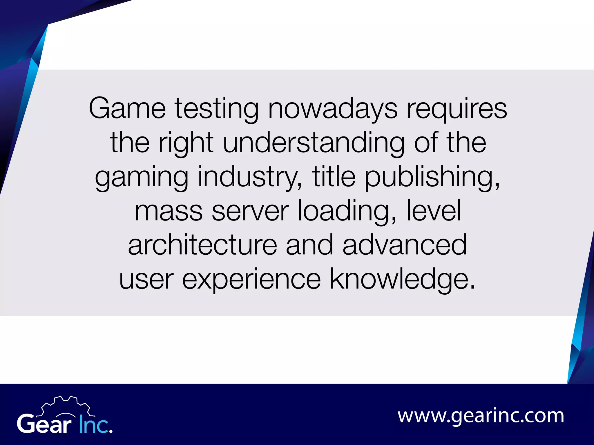 www.gearinc.com
Game testing nowadays requires
the right understanding of the
gaming industry, title publishing,
mass server loading, level
architecture and advanced
user experience knowledge.
 