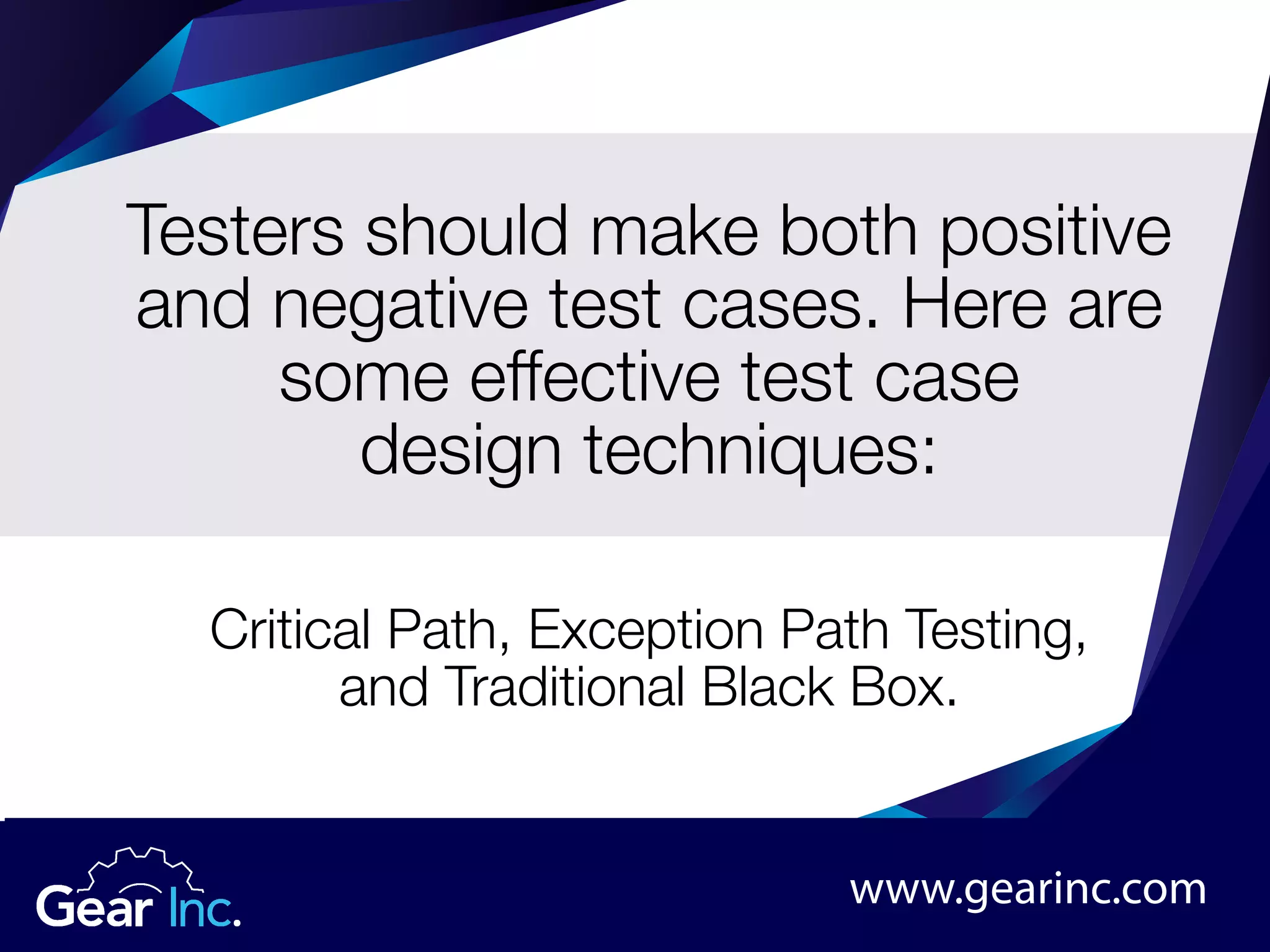 Testers should make both positive
and negative test cases. Here are
some effective test case
design techniques:
Critical Path, Exception Path Testing,
and Traditional Black Box.
www.gearinc.com
 