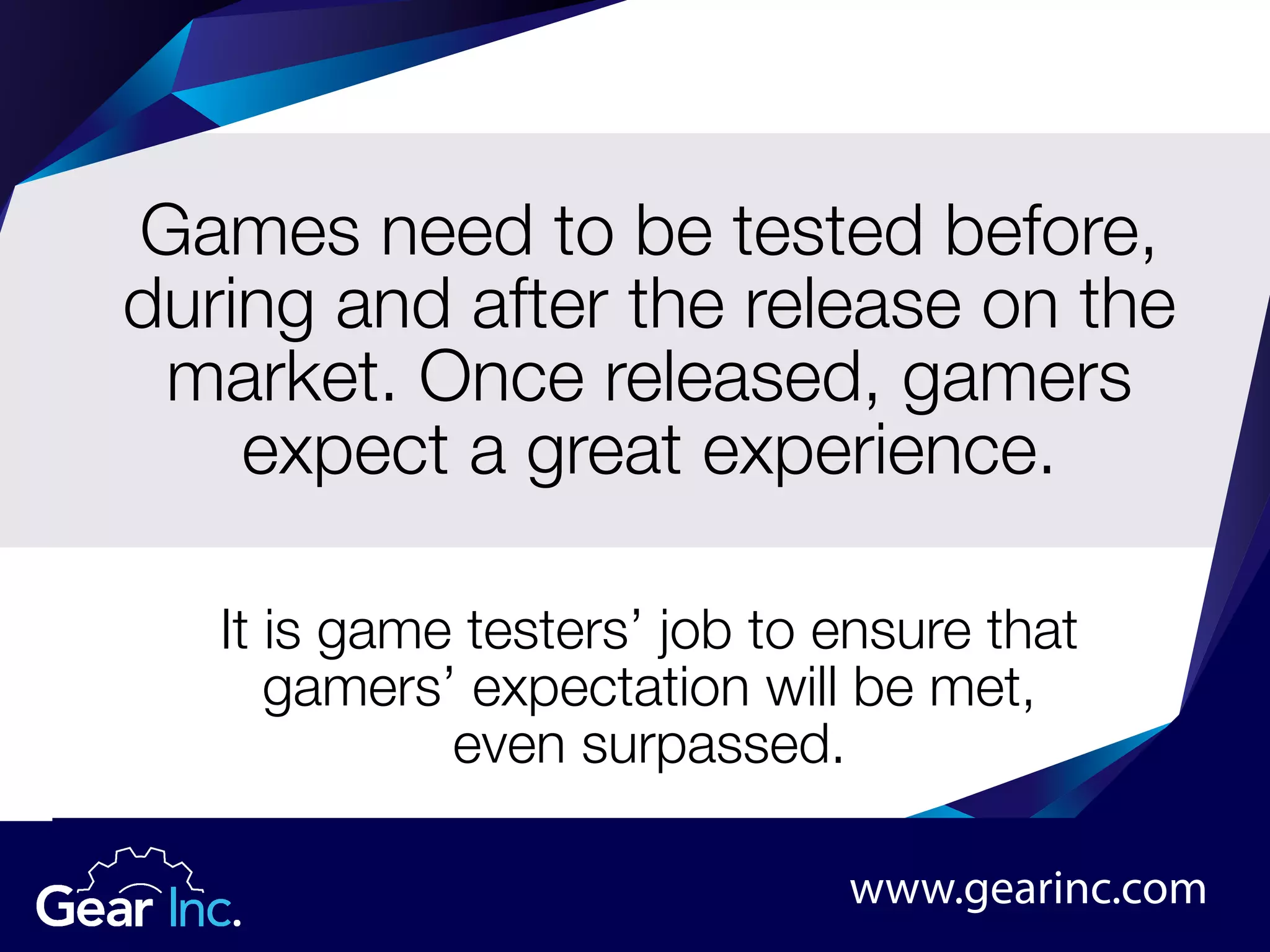 Games need to be tested before,
during and after the release on the
market. Once released, gamers
expect a great experience.
It is game testers’ job to ensure that
gamers’ expectation will be met,
even surpassed.
www.gearinc.com
 