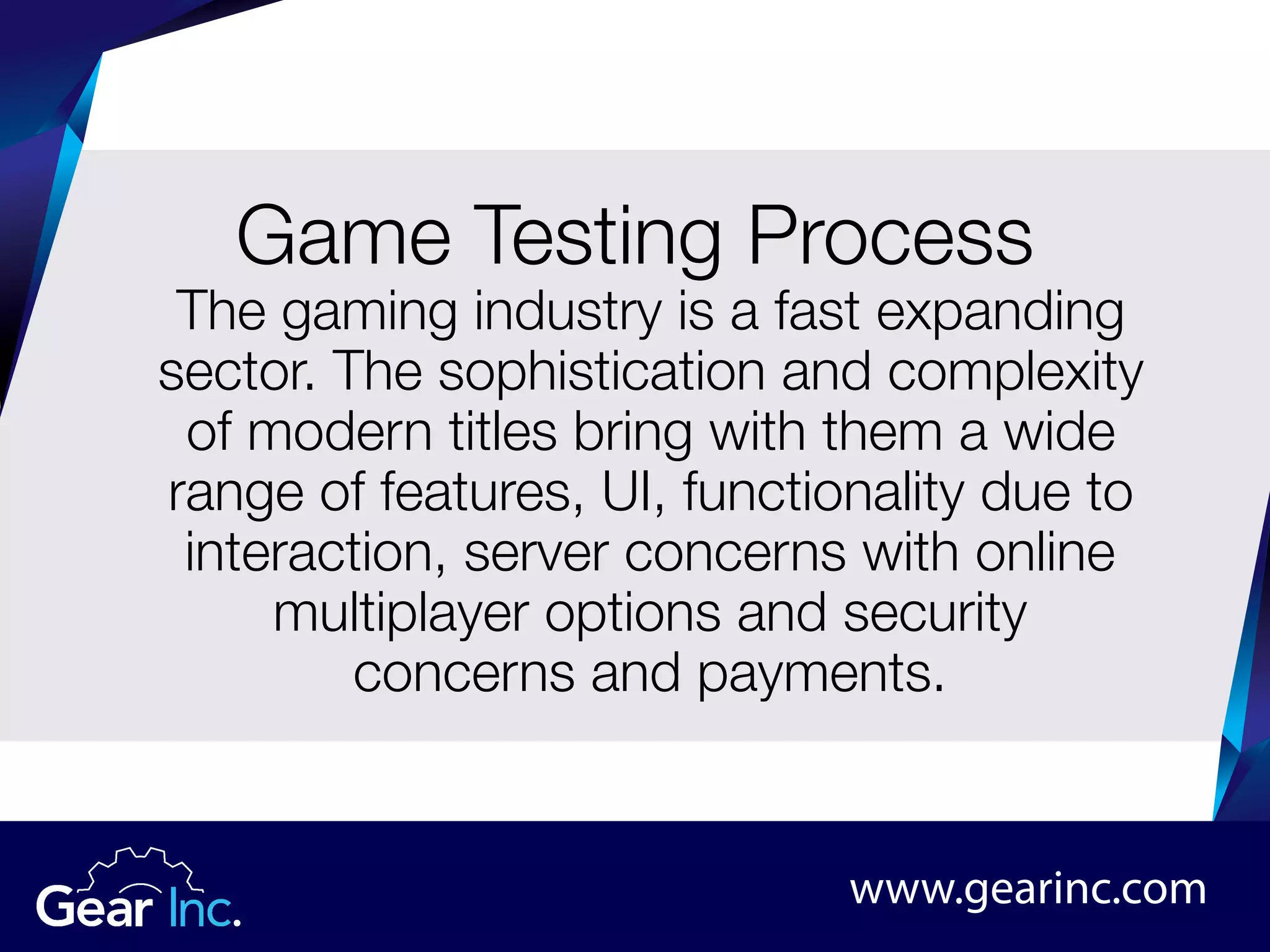 www.gearinc.com
The gaming industry is a fast expanding
sector. The sophistication and complexity
of modern titles bring with them a wide
range of features, UI, functionality due to
interaction, server concerns with online
multiplayer options and security
concerns and payments.
Game Testing Process
 