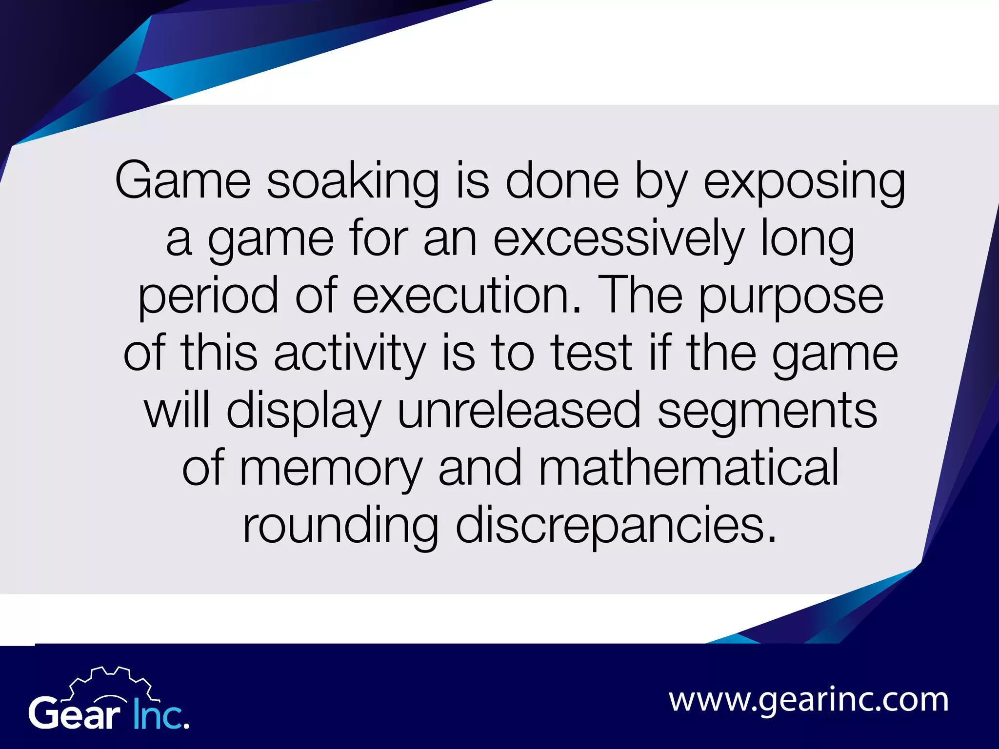 Game soaking is done by exposing
a game for an excessively long
period of execution. The purpose
of this activity is to test if the game
will display unreleased segments
of memory and mathematical
rounding discrepancies.
www.gearinc.com
 