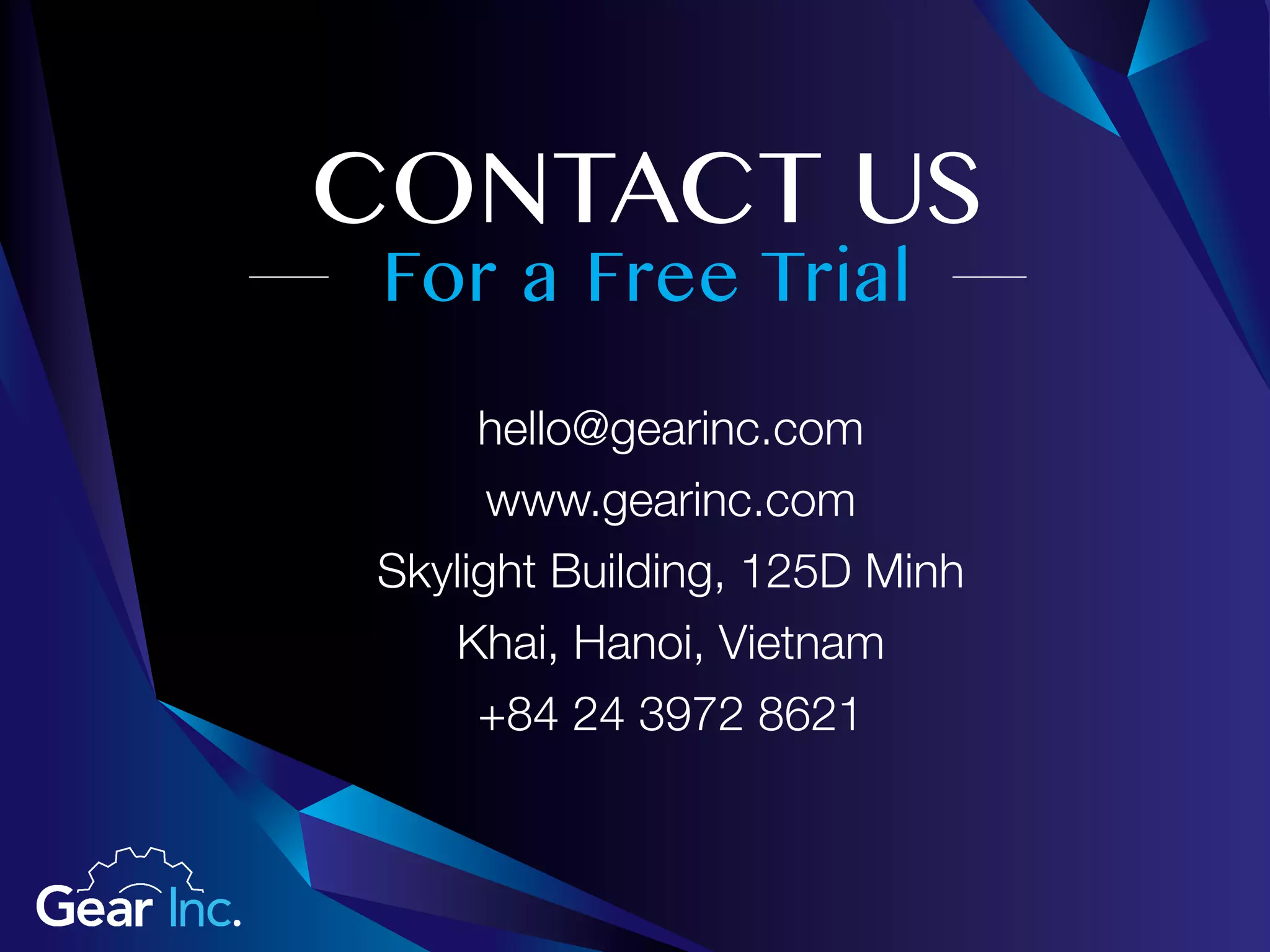 For a Free Trial
CONTACT US
hello@gearinc.com
www.gearinc.com
Skylight Building, 125D Minh
Khai, Hanoi, Vietnam
+84 24 3972 8621
 