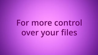 For more control
over your files
 