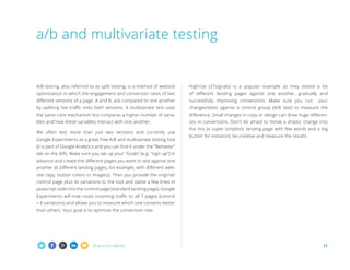 Share this eBook! 11
A/B testing, also referred to as split testing, is a method of website
optimization in which the engagement and conversion rates of two
different versions of a page, A and B, are compared to one another
by splitting live traffic onto both versions. A multivariate test uses
the same core mechanism but compares a higher number of varia-
bles and how these variables interact with one another.
We often test more than just two versions and currently use
Google Experiments as a great free A/B and multivariate testing tool
(it is part of Google Analytics and you can find it under the “Behavior”
tab on the left). Make sure you set up your “Goals” (e.g. sign up) in
advance and create the different pages you want to test against one
another (6 different landing pages, for example, with different web-
site copy, button colors or imagery). Then you provide the original/
control page plus its variations to the tool and paste a few lines of
Javascript code into the control page (standard landing page), Google
Experiments will now route incoming traffic to all 7 pages (control
+ 6 variations) and allows you to measure which one converts better
than others. Your goal is to optimize the conversion rate.
Highrise (37signals) is a popular example as they tested a lot
of different landing pages against one another, gradually and
successfully improving conversions. Make sure you run your
changes/tests against a control group (A/B test) to measure the
difference. Small changes in copy or design can drive huge differen-
ces in conversions. Don't be afraid to throw a drastic change into
the mix (a super simplistic landing page with few words and a big
button for instance), be creative and measure the results.
a/b and multivariate testing
 