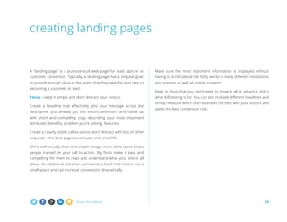 Share this eBook! 13
A “landing page” is a purpose-built web page for lead capture or
customer conversion. Typically, a landing page has a singular goal:
to provide enough value to the visitor that they take the next step to
becoming a customer or lead.
Focus – keep it simple and don’t distract your visitors.
Create a headline that effectively gets your message across (be
descriptive, you already got this visitors attention) and follow up
with short and compelling copy describing your most important
attributes (benefits, problem you’re solving, features).
Create a clearly visible call-to-action, don’t distract with lots of other
requests – the best pages accentuate only one CTA.
Shine with visually clean and simple design; more white space keeps
people trained on your call to action. Big fonts make it easy and
compelling for them to read and understand what your site is all
about. An additional video can summarize a lot of information into a
small space and can increase conversions dramatically.
Make sure the most important information is displayed without
having to scroll (above the fold), works in many different resolutions
and systems as well as mobile screens!
Keep in mind that you don’t need to know it all in advance, that’s
what A/B testing is for. You can test multiple different headlines and
simply measure which one resonates the best with your visitors and
yields the best conversion rate.
creating landing pages
 