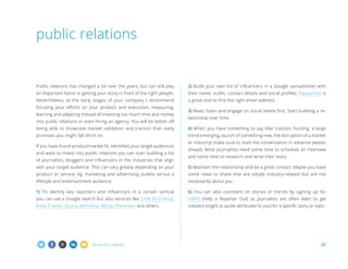 Share this eBook! 21
Public relations has changed a lot over the years, but can still play
an important factor in getting your story in front of the right people.
Nevertheless, at the early stages of your company I recommend
focusing your efforts on your product and execution, measuring,
learning and adapting instead of investing too much time and money
into public relations or even hiring an agency. You will be better off
being able to showcase market validation and traction than early
promises you might fall short on.
If you have found product/market fit, identified your target audiences
and want to invest into public relations you can start building a list
of journalists, bloggers and influencers in the industries that align
with your target audience. This can vary greatly depending on your
product or service, eg. marketing and advertising outlets versus a
lifestyle and entertainment audience.
1) To identify key reporters and influencers in a certain vertical
you can use a Google search but also services like Little Bird, Klout,
Kred, Traackr, Quora, WeFollow, Alltop, PeerIndex and others.
2) Build your own list of influencers in a Google spreadsheet with
their name, outlet, contact details and social profiles. Rapportive is
a great tool to find the right email address.
3) Read, listen and engage on social media first. Start building a re-
lationship over time.
4) When you have something to say (like traction, funding, a large
trend emerging, launch of something new, the disruption of a market
or industry) make sure to start the conversation in advance (weeks
ahead). Most journalists need some time to schedule an interview
and some time to research and write their story.
5) Maintain the relationship and be a great contact. Maybe you have
some news to share that are simply industry-related but are not
necessarily about you.
6) You can also comment on stories or trends by signing up for
HARO (Help a Reporter Out) as journalists are often keen to get
industry insight (a quote attributed to you) for a specific story or topic.
public relations
 