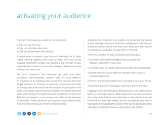 Share this eBook! 25
There are three ways your audience can take action:
» They can buy from you
» They can tell others about you
» They can be defenders of the brand
It’s great when a prospect buys from you, obviously. As it’s been
noted, “nothing happens until a sale is made.” That said, a truly
engaged community member can become a key member of your
organization’s ecosystem in a number of ways in addition to simply
handing over some cash.
The terms “influencer” and “advocate” get used quite often,
sometimes interchangeably. However, they are quite different.
An influencer is an individual who shares their opinions with their
(large) networks. In contrast, an advocate is someone who feels
so strongly about the brand that she chooses to participate in the
public conversation about the brand, and will even defend the brand
itself. Apple “fanboys,” CrossFit enthusiasts and drivers of the iconic
MINI who participate in cross-country road rallies are all examples
of advocates. These individuals don’t just talk about these brands,
they make the brands part of their personal identity.
Activating the influencers can amplify and accelerate the spread
of your message. Give your influencers sample posts that they can
modify and share, ensure that they know about your offering and
run awareness campaigns to keep them in the know.
There are a number of ways to activate your advocates.
» Give them advanced knowledge of new products and
	 features –keep them in the know
» Give them ways to include the brand into their personal identity
» Involve them in product definition and give them access to
	 company executives
» Perform actions that enable them to develop trust in your brand
» Give them a sense of belonging, make them part of the “club”
Engaging in these five advocate-building behaviors at an organizational
level can reap huge rewards. While influencers can help spread the
word, they can be fickle at times. Advocates, on the other hand, include
the brand into their own identity. As such, an advocate who sees or
hears someone degrading the brand in their day-to-day travels will be
more likely to defend the brand, as the brand is part of them.
activating your audience
 