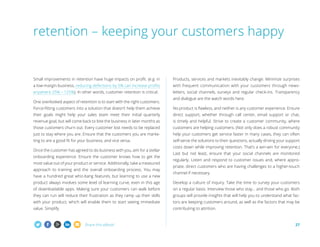 Share this eBook! 27
Small improvements in retention have huge impacts on profit. (e.g. in
a low-margin business, reducing defections by 5% can increase profits
anywhere 25% – 125%). In other words, customer retention is critical.
One overlooked aspect of retention is to start with the right customers.
Force-fitting customers into a solution that doesn’t help them achieve
their goals might help your sales team meet their initial quarterly
revenue goal, but will come back to bite the business in later months as
those customers churn out. Every customer lost needs to be replaced
just to stay where you are. Ensure that the customers you are marke-
ting to are a good fit for your business, and vice versa.
Once the customer has agreed to do business with you, aim for a stellar
onboarding experience. Ensure the customer knows how to get the
most value out of your product or service. Additionally, take a measured
approach to training and the overall onboarding process. You may
have a hundred great whiz-bang features, but learning to use a new
product always involves some level of learning curve, even in this age
of downloadable apps. Making sure your customers can walk before
they can run will reduce their frustration as they ramp up their skills
with your product, which will enable them to start seeing immediate
value. Simplify.
Products, services and markets inevitably change. Minimize surprises
with frequent communication with your customers through news-
letters, social channels, surveys and regular check-ins. Transparency
and dialogue are the watch words here.
No product is flawless, and neither is any customer experience. Ensure
direct support, whether through call center, email support or chat,
is timely and helpful. Strive to create a customer community, where
customers are helping customers. (Not only does a robust community
help your customers get service faster in many cases, they can often
self-serve the solutions to their questions, actually driving your support
costs down while improving retention. That’s a win-win for everyone.)
Last but not least, ensure that your social channels are monitored
regularly. Listen and respond to customer issues and, where appro-
priate, direct customers who are having challenges to a higher-touch
channel if necessary.
Develop a culture of inquiry. Take the time to survey your customers
on a regular basis. Interview those who stay... and those who go. Both
groups will provide insights that will help you to understand what fac-
tors are keeping customers around, as well as the factors that may be
contributing to attrition.
retention – keeping your customers happy
 