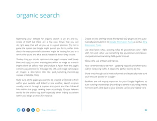 Share this eBook! 29
Optimizing your website for organic search is an art and bu-
siness of itself but there are a few easy things that you can
do right away that will set you up in a good position. Try not to
game the system (as Google might punish you for it), rather think
about the ways potential customers might be looking for you or a
service like yours and what words/keywords would they choose.
The key thing you should optimize is the page’s content itself (head-
lines and copy), so avoid masking text within an image as a search
engine won’t be able to read and analyze it. Apart from the page’s
content, pay attention to the page title, URL and image names (give
all images a descriptive title like paid_marketing_channels.jpg
instead of IMG364.PNG).
Make sure all the pages you want to be crawled are linked to from
within your website and linked to one another, search engines
usually come in through a popular entry point and then follow all
links within that page, ranking them accordingly. Choose relevant
words for the anchor tag itself especially when linking to content
within your blog’s archives for instance.
Create an XML sitemap (most Wordpress SEO plugins do this auto-
matically) and submit it to Google Webmaster Tools as well as Bing
Webmaster Tools.
Use descriptive URLs, avoiding URLs lik yourdomain.com/11789/
s201.htm and rather use something like yourdomain.com/resour-
ces/guides/email-marketing-field-guide/ instead.
Reduce the use of Flash and frames.
Your content needs to be fresh - updating regularly and often is cru-
cial for increasing traffic. A blog is the perfect tool to do this.
Share links through social media channels and especially make sure
your links are posted on Google+.
Backlinks are still majorly important for your Google PageRank, so
start building relationships and linking to others in your blog. Media
mentions with a link back to your website can be very helpful here.
organic search
 