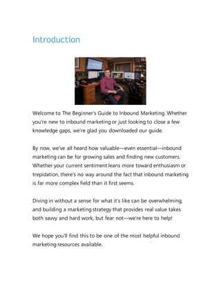 Introduction
Welcome to The Beginner's Guide to Inbound Marketing. Whether
you're new to inbound marketing or just looking to close a few
knowledge gaps, we're glad you downloaded our guide.
By now, we've all heard how valuable—even essential—inbound
marketing can be for growing sales and finding new customers.
Whether your current sentiment leans more toward enthusiasm or
trepidation, there's no way around the fact that inbound marketing
is far more complex field than it first seems.
Diving in without a sense for what it's like can be overwhelming,
and building a marketing strategy that provides real value takes
both savvy and hard work, but fear not—we're here to help!
We hope you'll find this to be one of the most helpful inbound
marketing resources available.
 