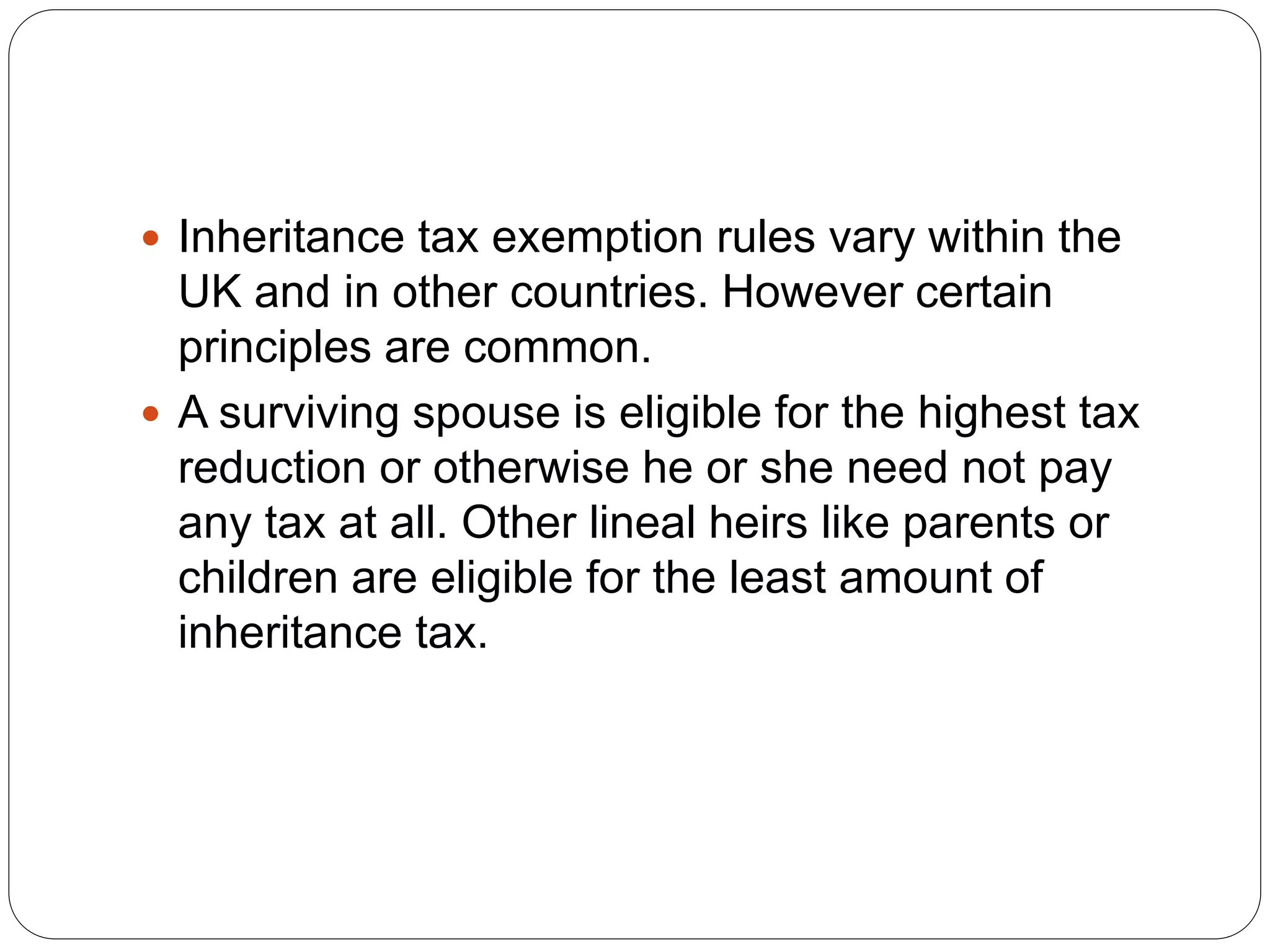  Inheritance tax exemption rules vary within the
UK and in other countries. However certain
principles are common.
 A surviving spouse is eligible for the highest tax
reduction or otherwise he or she need not pay
any tax at all. Other lineal heirs like parents or
children are eligible for the least amount of
inheritance tax.
 