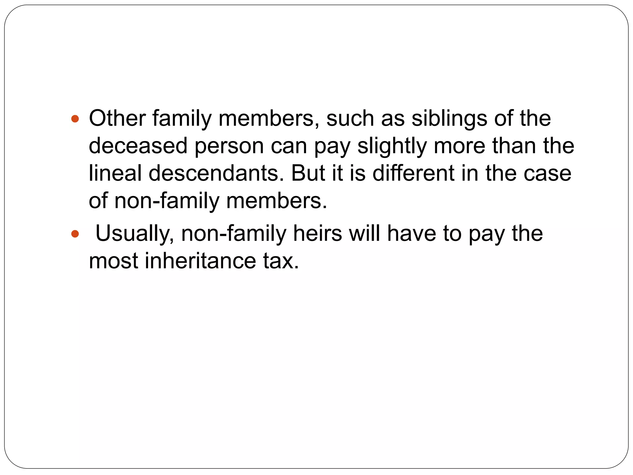  Other family members, such as siblings of the
deceased person can pay slightly more than the
lineal descendants. But it is different in the case
of non-family members.
 Usually, non-family heirs will have to pay the
most inheritance tax.
 