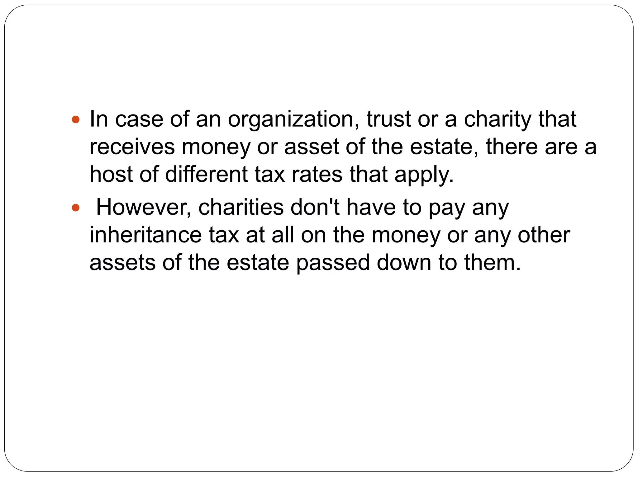  In case of an organization, trust or a charity that
receives money or asset of the estate, there are a
host of different tax rates that apply.
 However, charities don't have to pay any
inheritance tax at all on the money or any other
assets of the estate passed down to them.
 