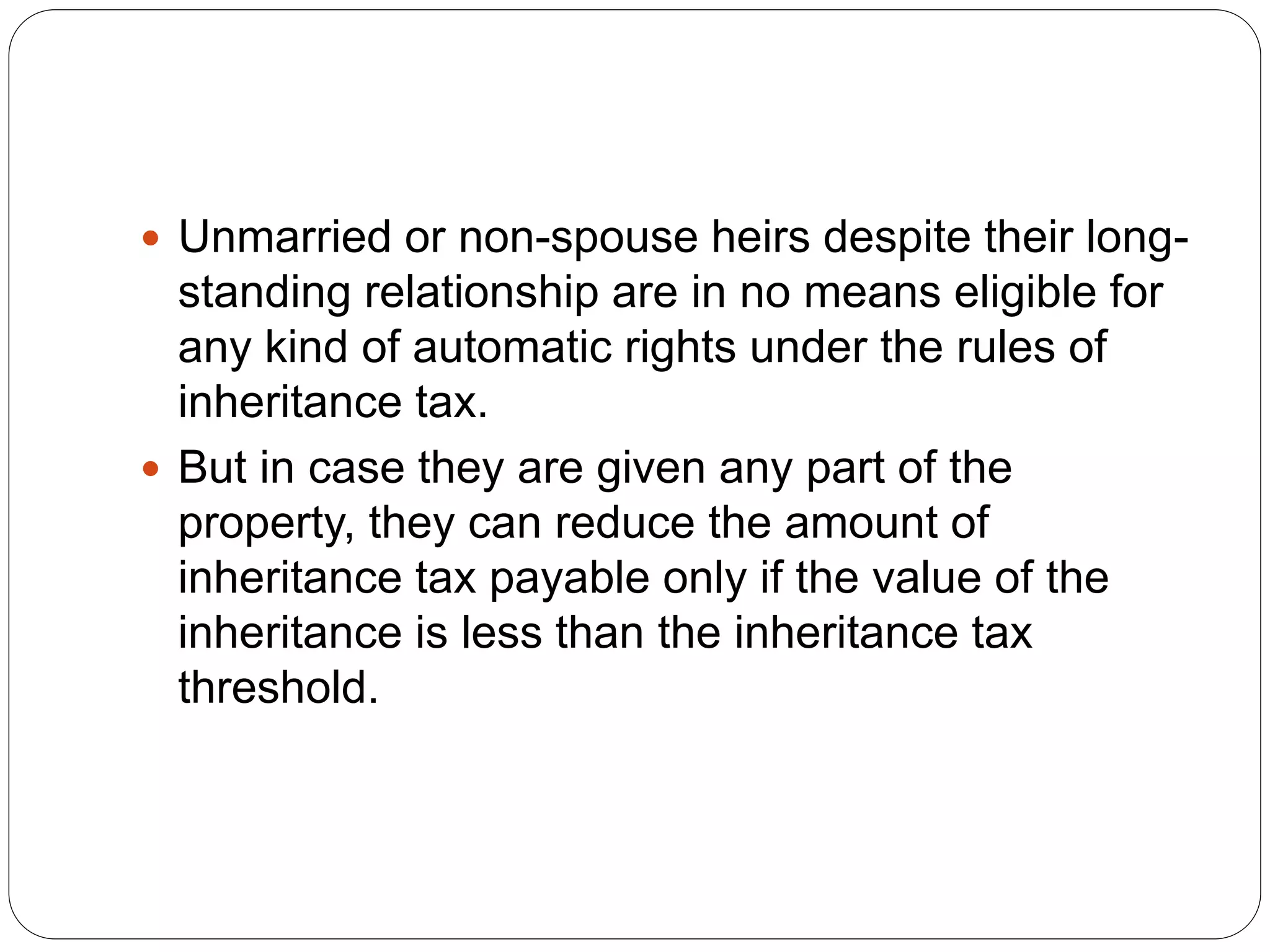  Unmarried or non-spouse heirs despite their long-
standing relationship are in no means eligible for
any kind of automatic rights under the rules of
inheritance tax.
 But in case they are given any part of the
property, they can reduce the amount of
inheritance tax payable only if the value of the
inheritance is less than the inheritance tax
threshold.
 