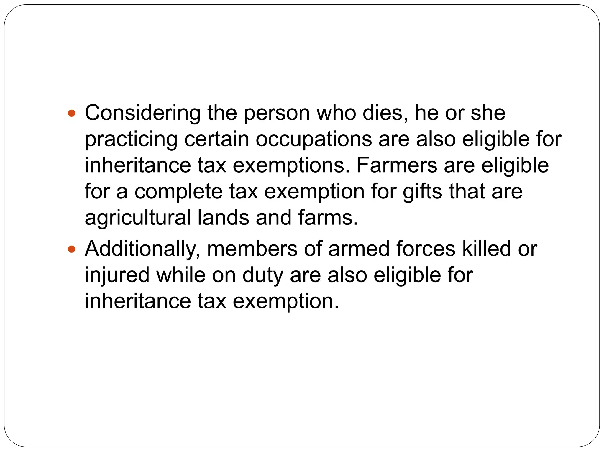  Considering the person who dies, he or she
practicing certain occupations are also eligible for
inheritance tax exemptions. Farmers are eligible
for a complete tax exemption for gifts that are
agricultural lands and farms.
 Additionally, members of armed forces killed or
injured while on duty are also eligible for
inheritance tax exemption.
 