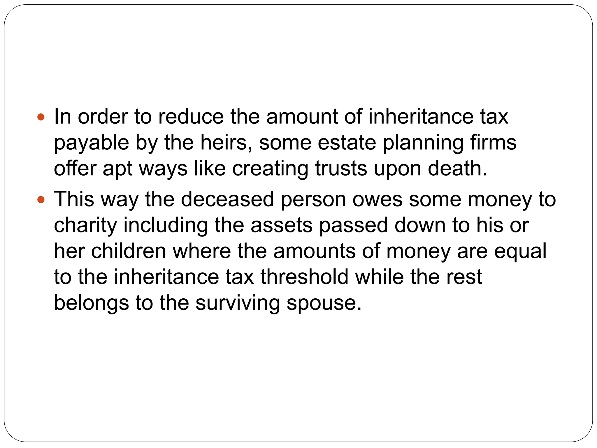  In order to reduce the amount of inheritance tax
payable by the heirs, some estate planning firms
offer apt ways like creating trusts upon death.
 This way the deceased person owes some money to
charity including the assets passed down to his or
her children where the amounts of money are equal
to the inheritance tax threshold while the rest
belongs to the surviving spouse.
 