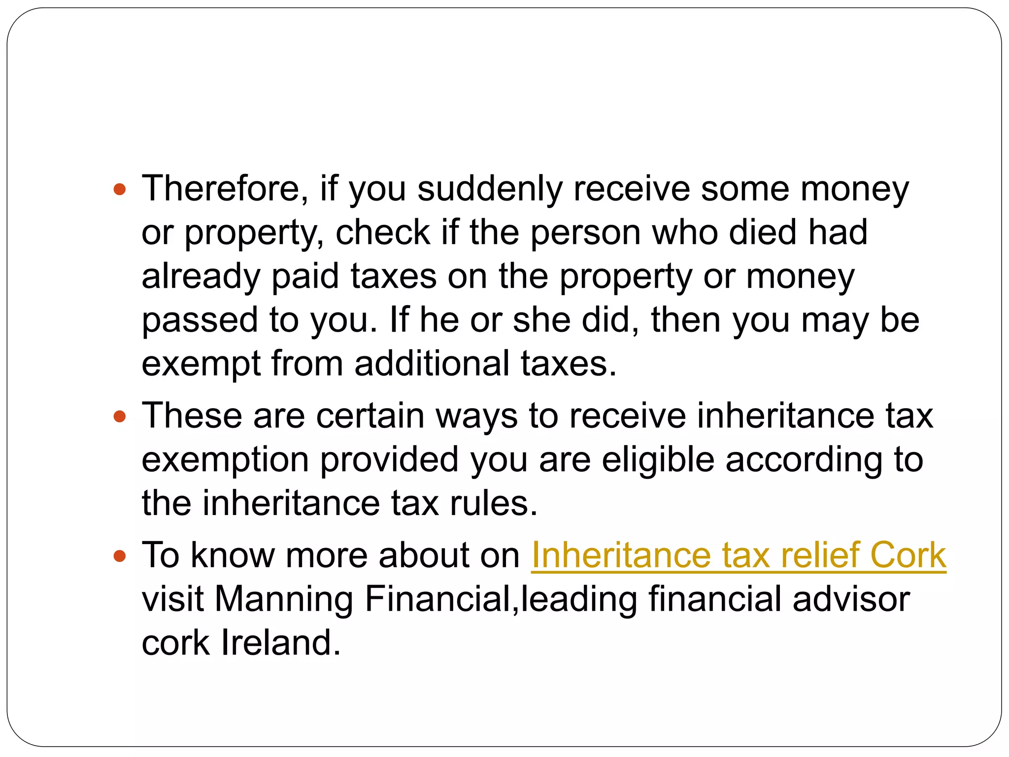  Therefore, if you suddenly receive some money
or property, check if the person who died had
already paid taxes on the property or money
passed to you. If he or she did, then you may be
exempt from additional taxes.
 These are certain ways to receive inheritance tax
exemption provided you are eligible according to
the inheritance tax rules.
 To know more about on Inheritance tax relief Cork
visit Manning Financial,leading financial advisor
cork Ireland.
 