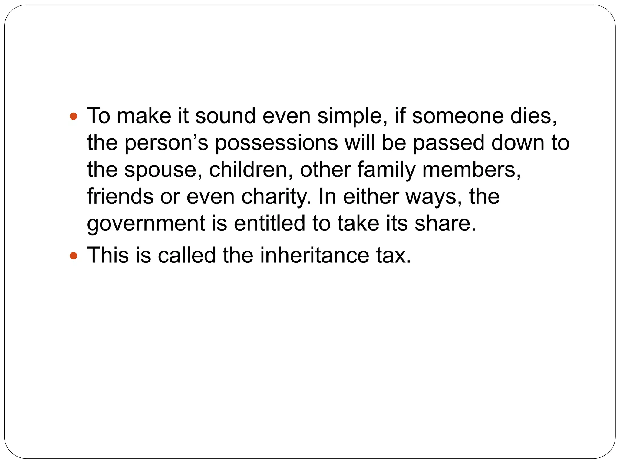  To make it sound even simple, if someone dies,
the person’s possessions will be passed down to
the spouse, children, other family members,
friends or even charity. In either ways, the
government is entitled to take its share.
 This is called the inheritance tax.
 