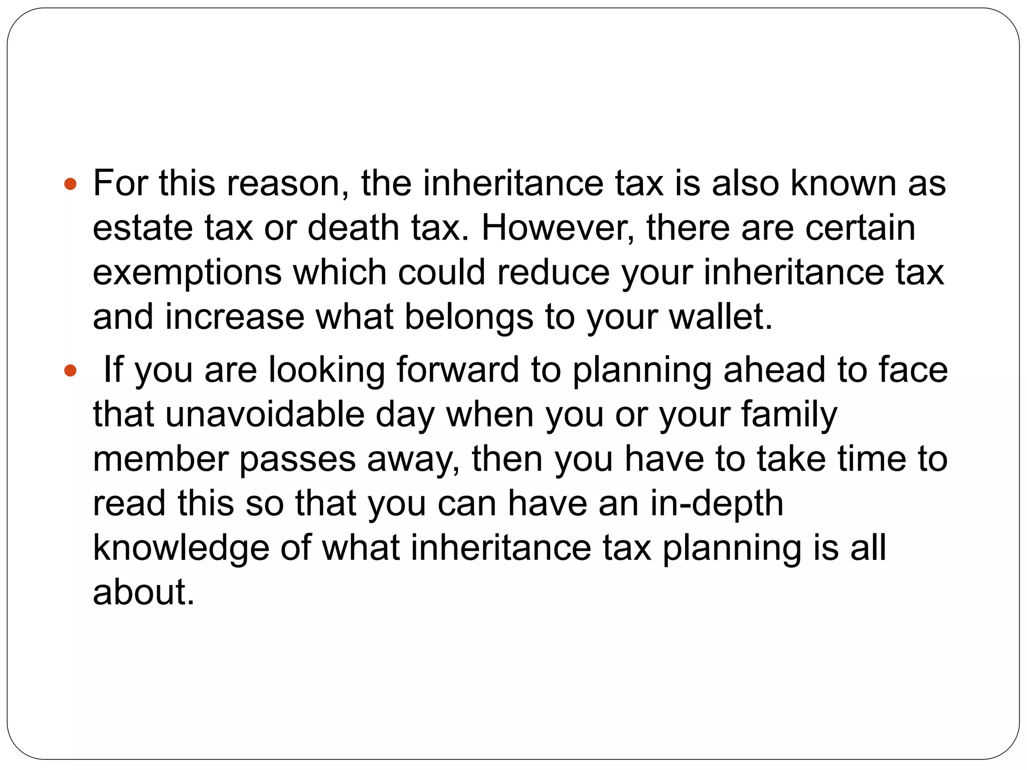  For this reason, the inheritance tax is also known as
estate tax or death tax. However, there are certain
exemptions which could reduce your inheritance tax
and increase what belongs to your wallet.
 If you are looking forward to planning ahead to face
that unavoidable day when you or your family
member passes away, then you have to take time to
read this so that you can have an in-depth
knowledge of what inheritance tax planning is all
about.
 