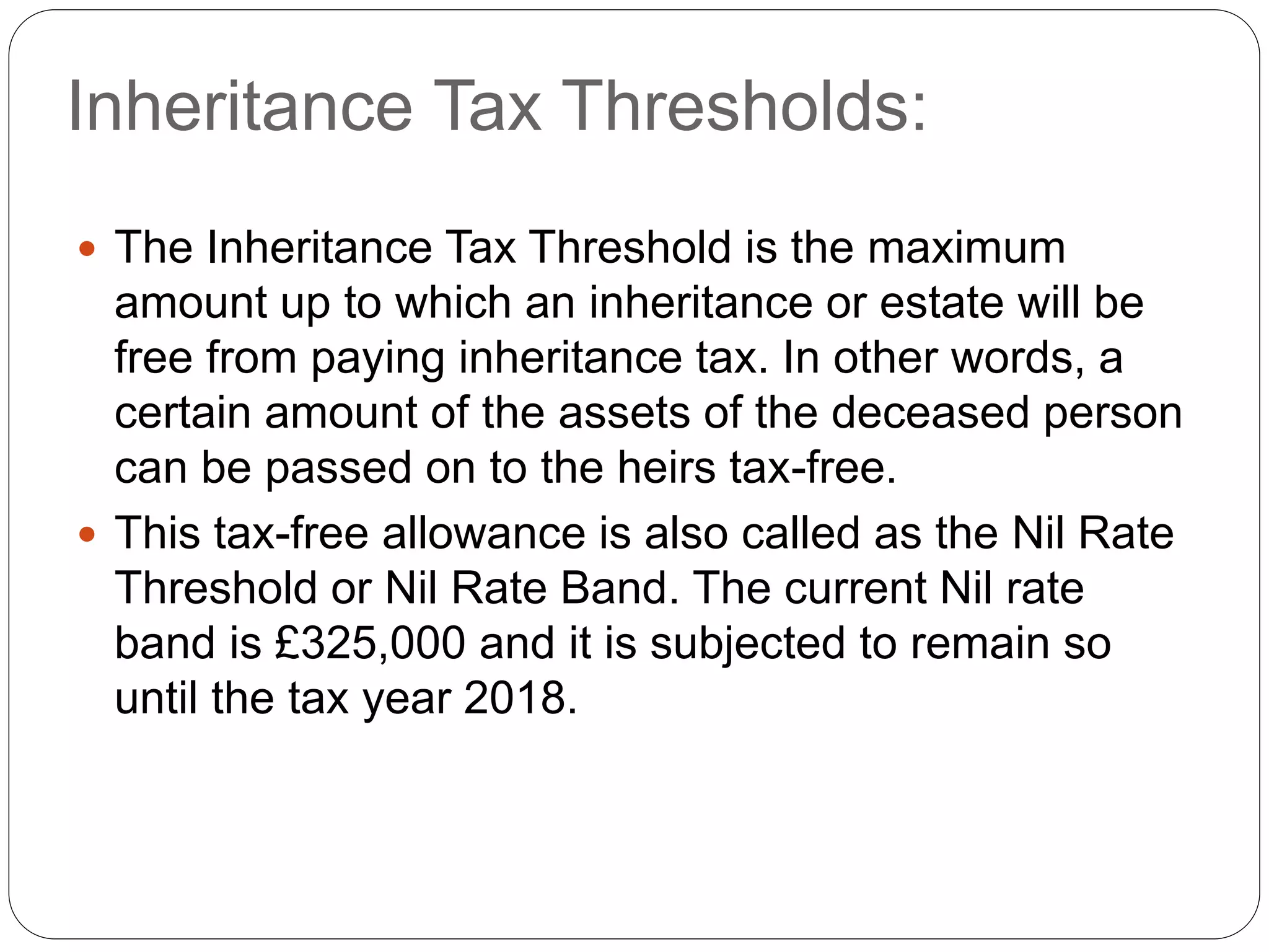 Inheritance Tax Thresholds:
 The Inheritance Tax Threshold is the maximum
amount up to which an inheritance or estate will be
free from paying inheritance tax. In other words, a
certain amount of the assets of the deceased person
can be passed on to the heirs tax-free.
 This tax-free allowance is also called as the Nil Rate
Threshold or Nil Rate Band. The current Nil rate
band is £325,000 and it is subjected to remain so
until the tax year 2018.
 