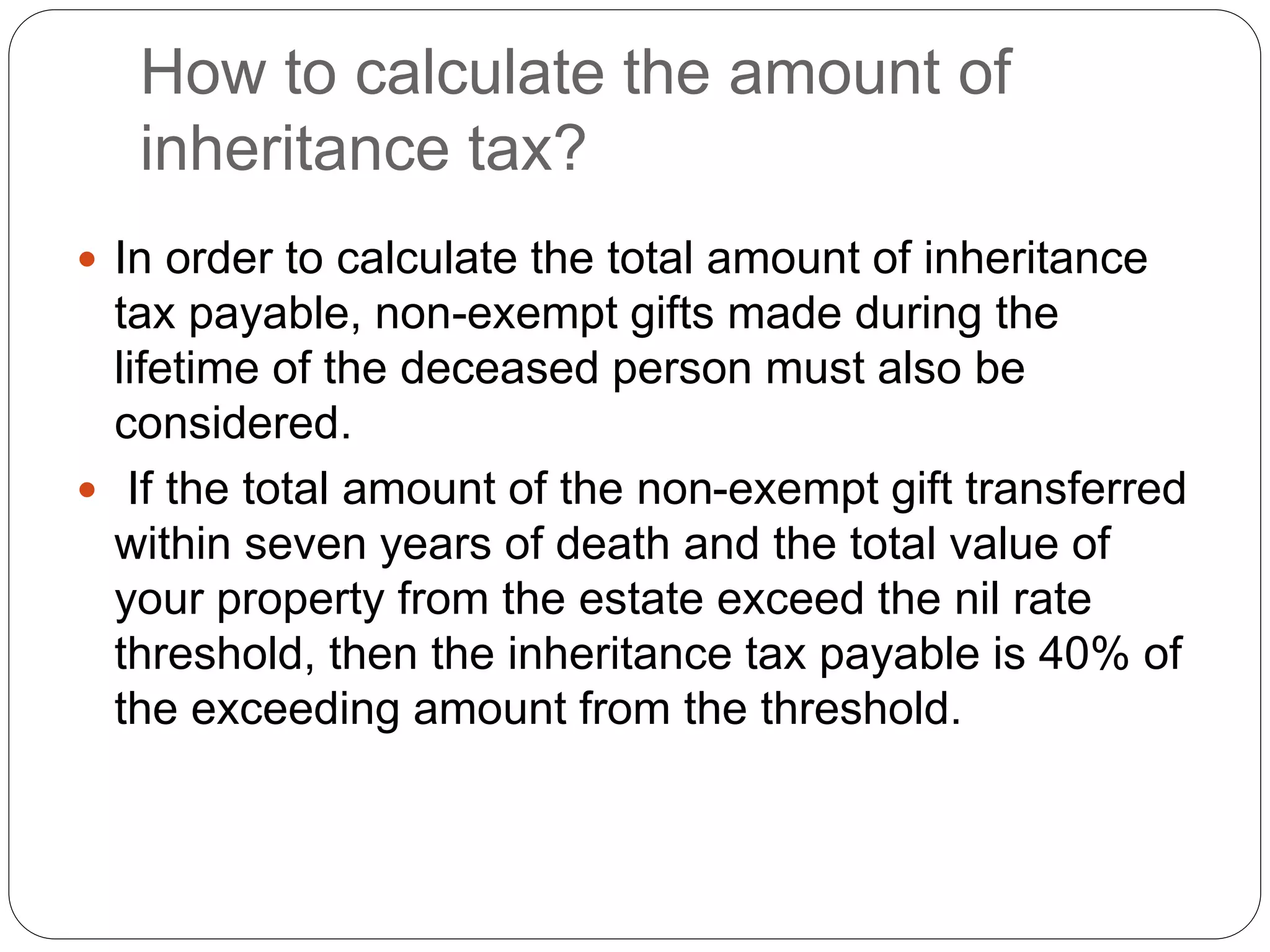 How to calculate the amount of
inheritance tax?
 In order to calculate the total amount of inheritance
tax payable, non-exempt gifts made during the
lifetime of the deceased person must also be
considered.
 If the total amount of the non-exempt gift transferred
within seven years of death and the total value of
your property from the estate exceed the nil rate
threshold, then the inheritance tax payable is 40% of
the exceeding amount from the threshold.
 