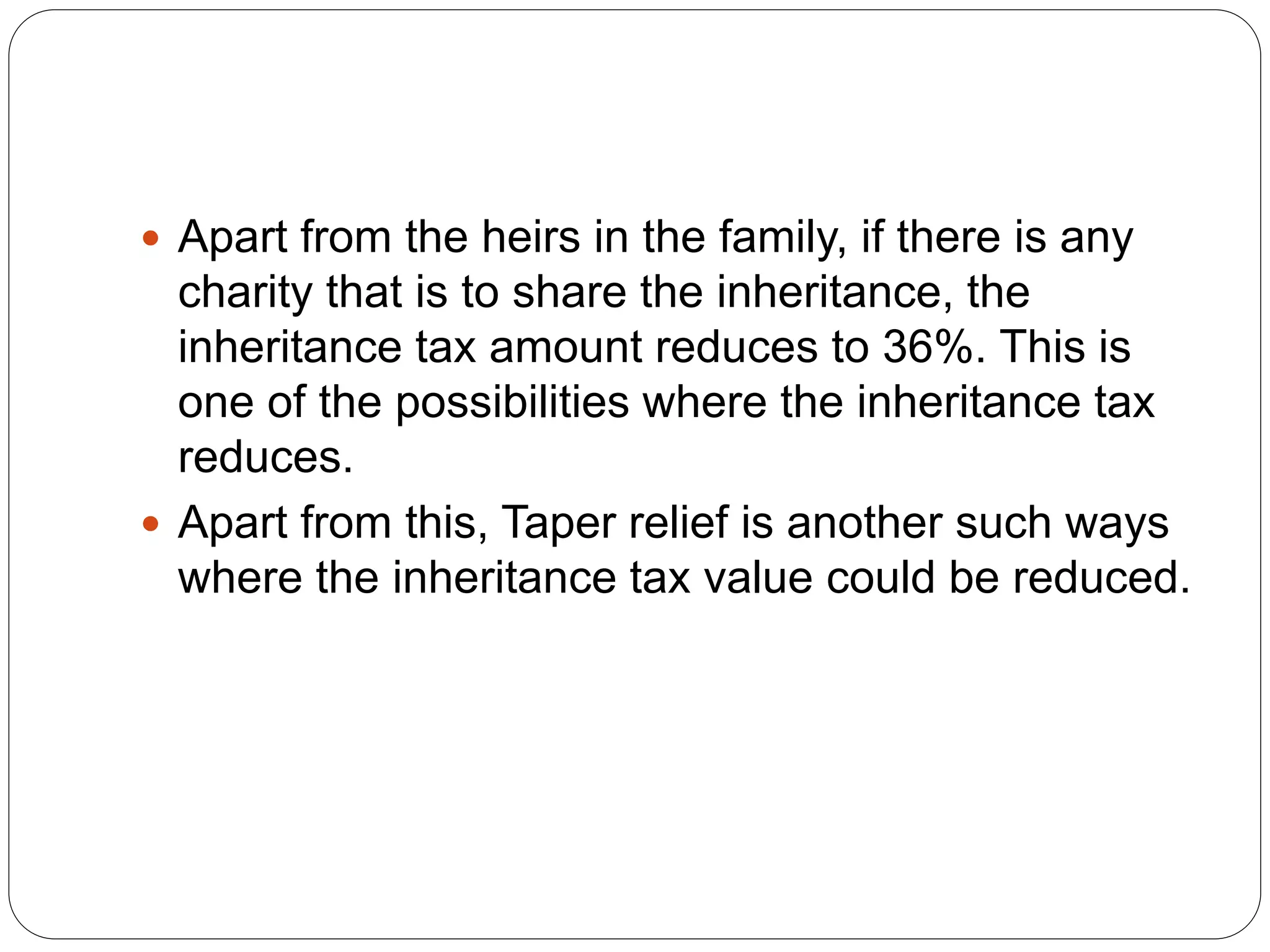  Apart from the heirs in the family, if there is any
charity that is to share the inheritance, the
inheritance tax amount reduces to 36%. This is
one of the possibilities where the inheritance tax
reduces.
 Apart from this, Taper relief is another such ways
where the inheritance tax value could be reduced.
 