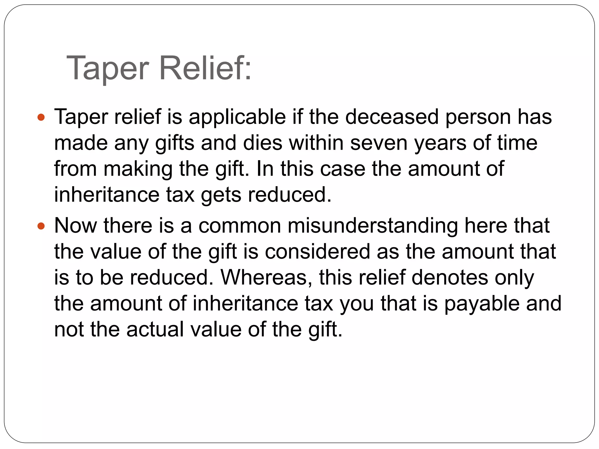 Taper Relief:
 Taper relief is applicable if the deceased person has
made any gifts and dies within seven years of time
from making the gift. In this case the amount of
inheritance tax gets reduced.
 Now there is a common misunderstanding here that
the value of the gift is considered as the amount that
is to be reduced. Whereas, this relief denotes only
the amount of inheritance tax you that is payable and
not the actual value of the gift.
 