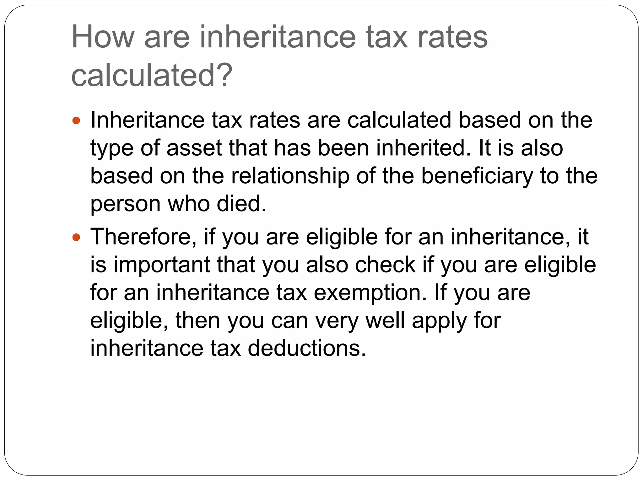 How are inheritance tax rates
calculated?
 Inheritance tax rates are calculated based on the
type of asset that has been inherited. It is also
based on the relationship of the beneficiary to the
person who died.
 Therefore, if you are eligible for an inheritance, it
is important that you also check if you are eligible
for an inheritance tax exemption. If you are
eligible, then you can very well apply for
inheritance tax deductions.
 