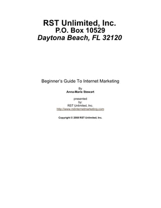 Beginner’s Guide To Internet Marketing 
                     By 
              Anna­Marie Stewart 

                    presented 
                    H




                        by: 
                RST Unlimited, Inc. 
       http://www.rstinternetmarketing.com 

        Copyright © 2008 RST Unlimited, Inc.
 