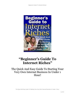 Beginner's Guide To Internet Riches!




         “Beginner’s Guide To
           Internet Riches”
The Quick And Easy Guide To Starting Your
  Very Own Internet Business In Under 1
                 Hour!




   The Quick And Easy Guide To Starting Your Very Own Internet Business In Under 1 Hour.

                                                                                           1 of 67
 