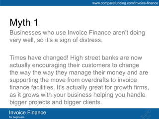 www.comparefunding.com/invoice-finance




Myth 1
Businesses who use Invoice Finance aren’t doing
very well, so it’s a sign of distress.

Times have changed! High street banks are now
actually encouraging their customers to change
the way the way they manage their money and are
supporting the move from overdrafts to invoice
finance facilities. It’s actually great for growth firms,
as it grows with your business helping you handle
bigger projects and bigger clients.
Invoice Finance
for beginners
 
