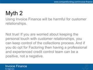 www.comparefunding.com/invoice-finance




Myth 2
Using Invoice Finance will be harmful for customer
relationships.

Not true! If you are worried about keeping the
personal touch with customer relationships, you
can keep control of the collections process. And if
you do opt for Factoring then having a professional
and experienced credit control team can be a
positive, not a negative.

Invoice Finance
for beginners
 