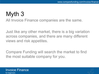 www.comparefunding.com/invoice-finance




Myth 3
All Invoice Finance companies are the same.

Just like any other market, there is a big variation
across companies, and there are many different
views and risk appetites.

Compare Funding will search the market to find
the most suitable company for you.


Invoice Finance
for beginners
 