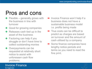 www.comparefunding.com/invoice-finance




Pros and cons
     Flexible – generally grows with   Invoice Finance won’t help if a
     the business in line with         business does not have a
     turnover                          sustainable business model
     Good for growing companies        i.e. profits being made
     Releases cash tied up in the      True costs can be difficult to
     asset of the business             predict as charges are based
     Factoring can help if you         on turnover and the amount of
     struggle or don’t have time to    cash utilised by a company
     collect outstanding monies        Some finance companies have
     Overpayments can be               lengthy notice periods and
     requested at relatively short     terms so you need to read the
     notice to assist with             fine print.
     unforeseen cash flow
     problems.
Invoice Finance
for beginners
 