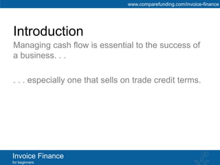www.comparefunding.com/invoice-finance




Introduction
Managing cash flow is essential to the success of
a business. . .

. . . especially one that sells on trade credit terms.




Invoice Finance
for beginners
 