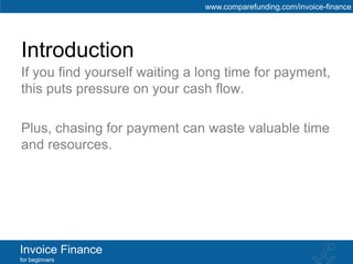 www.comparefunding.com/invoice-finance




Introduction
If you find yourself waiting a long time for payment,
this puts pressure on your cash flow.

Plus, chasing for payment can waste valuable time
and resources.




Invoice Finance
for beginners
 