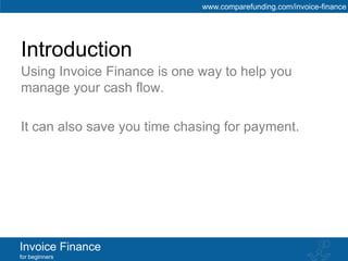 www.comparefunding.com/invoice-finance




Introduction
Using Invoice Finance is one way to help you
manage your cash flow.

It can also save you time chasing for payment.




Invoice Finance
for beginners
 