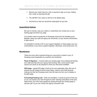 Beginners Guide To JV Giveaways By Takuya Hikichi


          Remind your visitor that he or she is required to sign up to your mailing
         
           list in order to download the gift,

          You will NOT rent, share or sell his or her details away,
         

          And that he or she can cancel her subscription at any time.
         


Support/Email Address

      Be sure to include a way your visitors or subscribers can contact you on your
      landing page and thank you page.

      You wouldn’t want to trouble the JV Giveaway event host into handling yours.
      Besides, where your gift and signup are concerned, it’s your domain and territory
      to take care of.

      It’s advisable to include a link to your support helpdesk on these pages over your
      email address, if you have a support helpdesk. Otherwise, email would work, too.


Miscellaneous

      These are some other important things you may want to include in your JV
      Giveaway event preparation as a partner and contributor:

      Photo & Signature – it would make your landing page more professional looking,
      and might just help with your signup rate boosting. Also, some events might
      require your photo so be prepared to have your best photo available.

      Gift Image – people DO judge a book by its cover especially online. Be sure to
      prepare you gift image at various sizes (large, medium and small) because
      chances are that the Giveaway event host will need one from you to display on
      the gifts page.

      Forwarding/Tracking Link – while not mandatory, it would be good to have one
      so you can monitor your click throughs for both “sending subscribers to the Give
      Away event” and “how many people are clicking through your landing page to
      see your gift” so you can monitor the signup conversion rate.
 