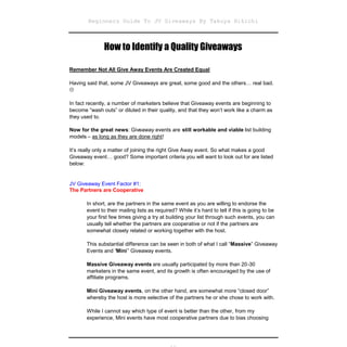 Beginners Guide To JV Giveaways By Takuya Hikichi



               How to Identify a Quality Giveaways

Remember Not All Give Away Events Are Created Equal

Having said that, some JV Giveaways are great, some good and the others… real bad.


In fact recently, a number of marketers believe that Giveaway events are beginning to
become “wash outs” or diluted in their quality, and that they won’t work like a charm as
they used to.

Now for the great news: Giveaway events are still workable and viable list building
models – as long as they are done right!

It’s really only a matter of joining the right Give Away event. So what makes a good
Giveaway event… good? Some important criteria you will want to look out for are listed
below:


JV Giveaway Event Factor #1:
The Partners are Cooperative

       In short, are the partners in the same event as you are willing to endorse the
       event to their mailing lists as required? While it’s hard to tell if this is going to be
       your first few times giving a try at building your list through such events, you can
       usually tell whether the partners are cooperative or not if the partners are
       somewhat closely related or working together with the host.

       This substantial difference can be seen in both of what I call “Massive” Giveaway
       Events and “Mini” Giveaway events.

       Massive Giveaway events are usually participated by more than 20-30
       marketers in the same event, and its growth is often encouraged by the use of
       affiliate programs.

       Mini Giveaway events, on the other hand, are somewhat more “closed door”
       whereby the host is more selective of the partners he or she chose to work with.

       While I cannot say which type of event is better than the other, from my
       experience, Mini events have most cooperative partners due to bias choosing
 