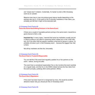 Beginners Guide To JV Giveaways By Takuya Hikichi


      and “closed door” invitation. Incidentally, it’s harder to enter a Mini Giveaway
      event as an outsider.

      Massive ones may or may not produce good signup results depending on the
      partners who join in. If the event is full of unknown marketers or free riders, you
      probably can tell that it might not be executed well.


JV Giveaway Event Factor #2:
There Are Some Hard-Hitting Partners in the Same Event

      If there are a couple of reputable partners joining in the same event, it would be a
      good chance to hitch a ride.

      Important tip: In many cases, I learned that some top marketers usually just join
      in without putting in any effort in endorsing (which makes him or her a free rider,
      too). So if you learn that the specific marketer is that kind of person in nature, it’s
      probably not wise to join in that Giveaway event… because the biggest free rider
      is there.

      Not all top marketers are like this, fortunately.


JV Giveaway Event Factor #3:
The Event Host is Trusted & Responsible

      You can tell this if the event host regularly updates his or her partners on the
      event – before, during and after.

      The event host is considered responsible if he or she monitors the event carefully
      on a regular basis, and that he or she DOES indeed remove the free riders from
      the event promptly, justifying other active partners’ efforts.


JV Giveaway Event Factor #4:
The Event Has A Reputation

      If the event has been heard of or recognized by many, this would be another
      attractive reason why you should join that JV Giveaway event!


JV Giveaway Event Factor #5:
 
