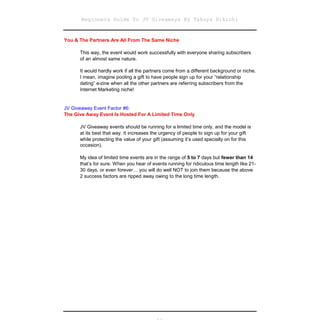 Beginners Guide To JV Giveaways By Takuya Hikichi


You & The Partners Are All From The Same Niche

      This way, the event would work successfully with everyone sharing subscribers
      of an almost same nature.

      It would hardly work if all the partners come from a different background or niche.
      I mean, imagine pooling a gift to have people sign up for your “relationship
      dating” e-zine when all the other partners are referring subscribers from the
      Internet Marketing niche!


JV Giveaway Event Factor #6:
The Give Away Event Is Hosted For A Limited Time Only

      JV Giveaway events should be running for a limited time only, and the model is
      at its best that way. It increases the urgency of people to sign up for your gift
      while protecting the value of your gift (assuming it’s used specially on for this
      occasion).

      My idea of limited time events are in the range of 5 to 7 days but fewer than 14
      that’s for sure. When you hear of events running for ridiculous time length like 21-
      30 days, or even forever… you will do well NOT to join them because the above
      2 success factors are ripped away owing to the long time length.
 