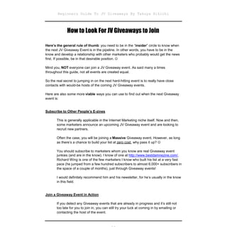 Beginners Guide To JV Giveaways By Takuya Hikichi



              How to Look For JV Giveaways to Join

Here’s the general rule of thumb: you need to be in the “insider” circle to know when
the next JV Giveaway Event is in the pipeline. In other words, you have to be in the
know and develop a relationship with other marketers who probably would get the news
first. If possible, be in that desirable position. 

Mind you, NOT everyone can join a JV Giveaway event. As said many a times
throughout this guide, not all events are created equal.

So the real secret to jumping in on the next hard-hitting event is to really have close
contacts with would-be hosts of the coming JV Giveaway events.

Here are also some more viable ways you can use to find out when the next Giveaway
event is:


Subscribe to Other People’s E-zines

       This is generally applicable in the Internet Marketing niche itself. Now and then,
       some marketers announce an upcoming JV Giveaway event and are looking to
       recruit new partners.

       Often the case, you will be joining a Massive Giveaway event. However, as long
       as there’s a chance to build your list at zero cost, why pass it up? 

       You should subscribe to marketers whom you know are real Giveaway event
       junkies (and are in the know). I know of one at http://www.bestdamnezine.com/.
       Richard Wing is one of the few marketers I know who built his list at a very fast
       pace (he jumped from a few hundred subscribers to almost 6,000+ subscribers in
       the space of a couple of months), just through Giveaway events!

       I would definitely recommend him and his newsletter, for he’s usually in the know
       in this field.


Join a Giveaway Event in Action

       If you detect any Giveaway events that are already in progress and it’s still not
       too late for you to join in, you can still try your luck at coming in by emailing or
       contacting the host of the event.
 