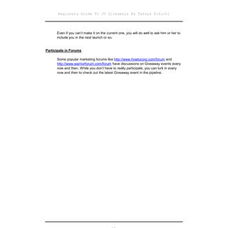 Beginners Guide To JV Giveaways By Takuya Hikichi




      Even if you can’t make it on the current one, you will do well to ask him or her to
      include you in the next launch or so.


Participate in Forums

      Some popular marketing forums like http://www.howtocorp.com/forum and
      http://www.warriorforum.com/forum have discussions on Giveaway events every
      now and then. While you don’t have to really participate, you can lurk in every
      now and then to check out the latest Giveaway event in the pipeline.
 