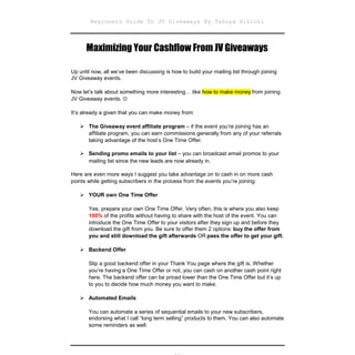 Beginners Guide To JV Giveaways By Takuya Hikichi



      Maximizing Your Cashflow From JV Giveaways

Up until now, all we’ve been discussing is how to build your mailing list through joining
JV Giveaway events.

Now let’s talk about something more interesting… like how to make money from joining
JV Giveaway events. 

It’s already a given that you can make money from:

   The Giveaway event affiliate program – if the event you’re joining has an
     affiliate program, you can earn commissions generally from any of your referrals
     taking advantage of the host’s One Time Offer.

   Sending promo emails to your list – you can broadcast email promos to your
     mailing list since the new leads are now already in.

Here are even more ways I suggest you take advantage on to cash in on more cash
points while getting subscribers in the process from the events you’re joining:

   YOUR own One Time Offer

       Yes, prepare your own One Time Offer. Very often, this is where you also keep
       100% of the profits without having to share with the host of the event. You can
       introduce the One Time Offer to your visitors after they sign up and before they
       download the gift from you. Be sure to offer them 2 options: buy the offer from
       you and still download the gift afterwards OR pass the offer to get your gift.

   Backend Offer

       Slip a good backend offer in your Thank You page where the gift is. Whether
       you’re having a One Time Offer or not, you can cash on another cash point right
       here. The backend offer can be priced lower than the One Time Offer but it’s up
       to you to decide how much money you want to make.

   Automated Emails

       You can automate a series of sequential emails to your new subscribers,
       endorsing what I call “long term selling” products to them. You can also automate
       some reminders as well.
 