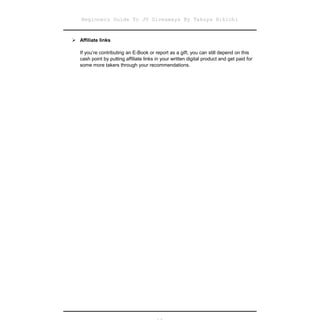 Beginners Guide To JV Giveaways By Takuya Hikichi


Affiliate links

   If you’re contributing an E-Book or report as a gift, you can still depend on this
   cash point by putting affiliate links in your written digital product and get paid for
   some more takers through your recommendations.
 