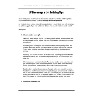 Beginners Guide To JV Giveaways By Takuya Hikichi



                  JV Giveaways & List Building Tips

I trust that by now, you know all of what it takes to build your mailing list through this
sophisticated method widely known as joining JV Giveaway events.

As the book draws a close end and nears publication, I would like to part with some tips
(or golden nuggets if you may call them). Believe me, you will find them really useful!

Here goes!


   1. Always use the same gift.

       Okay, not really always, but use it for a long period of time. Most marketers and
       active Giveaway junkies believe that they should always offer something new in
       every event.

       While they have a valid point and there’s absolutely nothing wrong with it, the
       problem is that you will find yourself drowned in creating new gifts all the time!
       This is going to be the case if you decide to participate in Giveaway events
       actively.

       Secondly, you will find the issue of “double leads” becoming apparent when the
       same subscriber to your list downloads your second gift by subscribing to your
       other list.

       When you send a promo email out to ALL of your list, the same subscriber can
       get annoyed by the same emails being thrown into his or her inbox repeatedly
       due to the numerous subscriptions – hence the 100% un-subscription!

       Besides, there are literally abundance of people online who probably have not
       heard of you much less download your product so you can confidently comb the
       net for new subscribers with the same gift. Just change your gift occasionally and
       sparingly and when you do, be sure you reward your current subscribers first so
       there’s no reason for them to opt into your list again the second time or so.


   2. Contribute your own gift.
 
