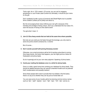 Beginners Guide To JV Giveaways By Takuya Hikichi


   That’s right. As in, YOU create it. Of course, you can opt for engaging
   ghostwriters or use Private Label Content but ultimately, it should be your name
   on the gift.

   Don’t carelessly bundle a group of products with Resell Rights due to possible
   terms violation (unless you’re pretty sure about it).

   But the encouraging factor about offering your own gift is because of the
   branding and privilege of being unique, and if you understand the true value of it,
   even the excuse of having no time seems lame!

   You get what I mean. 


3. Join 2-3 Give Away events that are held at the same time where possible.

   Not only can you build your list faster through this leverage, you only need to
   send one promo email to endorse ALL 3 events!

   But of course…

4. Don’t overdo yourself with joining Giveaway events!

   Otherwise, your email promotions will be full of sending subscribers to joining
   Give Away events. And when that happens, your list might just be a haven for
   freeloaders and phony leads.

   So do it sparingly and at your own wise judgment. Speaking of phony leads…

5. Comb your mailing list database once in a while for phony leads.

   Once in a while, spend some time combing your database for phony leads. They
   should be deleted because they can warrant unwanted trouble such as potential
   theft, troublemakers and possibly hackers!

   Since these people didn’t want to provide their true details in the first place,
   there’s no say as to whether they can be just as honest later on!

   You can save some of your trouble upfront by banning common phony names
   such as “abc”, “asdf”, “qwerty”, “zxcv”, “hjkl”, “aaa”, “123”, “abc”, and so on.
 