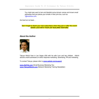 Beginners Guide To JV Giveaways By Takuya Hikichi


       You might also want to ban and blacklist some domain names and known email
       addresses that just places your emails in their junk box, such as
       *@neverbox.com.

And last but not least…


   Don’t forget to thank your new subscribers when they join in after the event!
               GOOD LUCK WITH YOUR LIST BUILDING VENTURE!




About the Author




Takuya Hikichi lives in Las Vegas USA with his wife Lynn and two children. Hikichi
advices small businesses on direct response marketing, advertising, PR and marketing.

To contact Takuya, please refer to www.asktak.com/support

www.AskTak.com (Small Business Marketing Tip)
www.TakuyaHikichi.com (Network Marketing Training Newsletter)
 