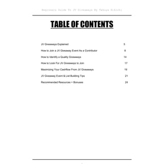 Beginners Guide To JV Giveaways By Takuya Hikichi




        TABLE OF CONTENTS

JV Giveaways Explained                              5

How to Join a JV Giveaway Event As a Contributor    8

How to Identify a Quality Giveaways                 14

How to Look For JV Giveaways to Join                17

Maximizing Your Cashflow From JV Giveaways          19

JV Giveaway Event & List Building Tips              21

Recommended Resources + Bonuses                     24
 