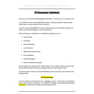 Beginners Guide To JV Giveaways By Takuya Hikichi



                         JV Giveaways Explained

Have you ever heard that “the money is in the list” or “the fortune is in the follow up”?

It’s no different in the Internet Marketing industry. Building subscriber base provides
surefire way to create residual income long term.

To build a brand called YOU and to gain a strong identity as an internet marketer, you
need to be actively building your own subscriber list.

When building lists, marketers run advertising campaigns such as:

   Pay-Per-Click

   Ad Swaps,

   Article Marketing,

   Joint Ventures,

   Affiliate Recruitment Drive,

   Press Releases,

   Traffic Exchanges,

   Paid E-zine/Web Advertising

Now for beginning marketers with a tight budget, some of these methods require costs
and all well-executed list-building campaigns demand a high degree of skill.

In the last couple of years, the Internet Marketing circle conceived a new method of list
building called:

                                    JV Giveaways
It can be carried out as and when you – or anyone – like to. And to join a JV Giveaway
event in the shoes of a contributor or JV partner costs zero, while potentially generating
thousands of subscribers through joining Giveaway events.
 